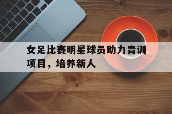 娱乐排行榜-女足比赛明星球员助力青训项目，培养新人(女足队友)