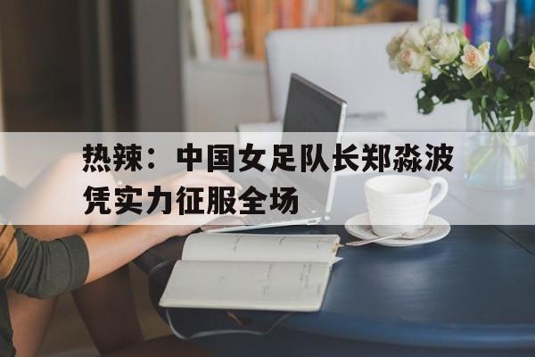 热辣:中国女足队长郑淼波凭实力征服全场(李雨涵女足最新消息) 热辣:中国女足队长郑淼波凭实力征服全场(李雨涵女足最新消息)